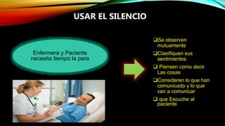 USAR EL SILENCIO
Se observen
mutuamente
Clasifiquen sus
sentimientos
 Piensen como decir
Las cosas
Consideren lo que han
comunicado y lo que
van a comunicar
 que Escuche al
paciente
Enfermera y Paciente
necesita tiempo la para
 