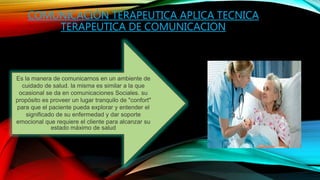 COMUNICACIÓN TERAPEUTICA APLICA TECNICA
TERAPEUTICA DE COMUNICACION
Es la manera de comunicarnos en un ambiente de
cuidado de salud. la misma es similar a la que
ocasional se da en comunicaciones Sociales. su
propósito es proveer un lugar tranquilo de "confort"
para que el paciente pueda explorar y entender el
significado de su enfermedad y dar soporte
emocional que requiere el cliente para alcanzar su
estado máximo de salud
 