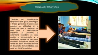 TECNICAS DE TERAPEUTICA
Técnicas de comunicación
terapéutica Son guías, estrategias
o líneas generales de acción que
pueden ser utilizadas en la
interacción con el paciente, no
sólo para la memorización
mecánica. Al utilizarlas, la
enfermera considera en cada
acción el conocimiento y la
creatividad necesarios para cada
situación. El carácter verbal y no
verbal de estas técnicas requiere
el desarrollo de habilidades para
crear un clima terapéutico
 