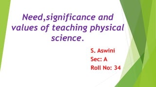Need,significance and
values of teaching physical
science.
S. Aswini
Sec: A
Roll No: 34
 