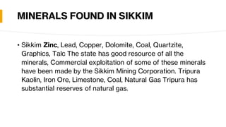MINERALS FOUND IN SIKKIM
• Sikkim Zinc, Lead, Copper, Dolomite, Coal, Quartzite,
Graphics, Talc The state has good resource of all the
minerals, Commercial exploitation of some of these minerals
have been made by the Sikkim Mining Corporation. Tripura
Kaolin, Iron Ore, Limestone, Coal, Natural Gas Tripura has
substantial reserves of natural gas.
 