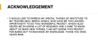 ACKNOWLEDGEMENT
• I WOULD LIKE TO EXPRESS MY SPECIAL THANKS OF GRATITUDE TO
MY TEACHER (MSS. MEENA SINGH). WHO GAVE ME THIS GOLDEN
OPPORTUNITY TO DO THIS WONDERFUL PROJECT, WHICH ALSO
HELPED ME IN DOING A LOT OF RESEARCH AND I CAME TO KNOW
ABOUT SO MANY NEW THINGS. I AM NOT DOING THIS PROJECT
FOR MARKS BUT TO ENCHANCE MY KNOWLEDGE. THANK YOU ONCE
AGAIN MAM.
 
