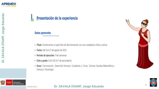 06/09/2021
19
I. Presentación de la experiencia
Datos generales
• Título: Construimos un país libre de discriminación con una ciudadanía crítica y activa
• Fecha: Del 9 al 27 de agosto de 2021
• Periodo de ejecución: Tres semanas
• Ciclo y grado: Ciclo VII (4.° de secundaria)
• Áreas: Comunicación, Desarrollo Personal, Ciudadanía y Cívica, Ciencias Sociales,Matemática y
Ciencia y Tecnología
 