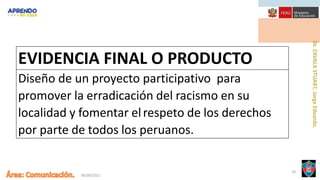 06/09/2021
20
EVIDENCIA FINAL O PRODUCTO
Diseño de un proyecto participativo para
promover la erradicación del racismo en su
localidad y fomentar elrespeto de los derechos
por parte de todos los peruanos.
 