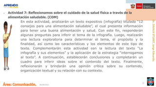 06/09/2021
23
• Actividad 7: Reflexionamos sobre el cuidado de la salud física a través de la
alimentación saludable. (COM)
En esta actividad, analizarán un texto expositivo (infografía) titulado “12
consejos para una alimentación saludable”, el cual presenta información
para tener una buena alimentación y salud. Con este fin, responderán
algunas preguntas para inferir el tema de la infografía. Luego, realizarán
una lectura exploratoria para determinar el tema, el propósito y la
finalidad, así como las características y los elementos de este tipo de
texto. Complementarán esta actividad con la lectura del texto “La
infografía y sus elementos” y la aplicación de la estrategia “interrogamos
al texto”. A continuación, establecerán conclusiones y completarán un
cuadro para inferir ideas sobre el contenido del texto. Finalmente,
reflexionarán y brindarán una opinión crítica sobre su contenido,
organización textual y su relación con su contexto.
 
