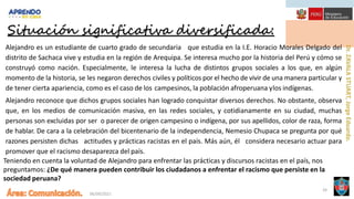 06/09/2021
24
Alejandro es un estudiante de cuarto grado de secundaria que estudia en la I.E. Horacio Morales Delgado del
distrito de Sachaca vive y estudia en la región de Arequipa. Se interesa mucho por la historia del Perú y cómo se
construyó como nación. Especialmente, le interesa la lucha de distintos grupos sociales a los que, en algún
momento de la historia, se les negaron derechos civiles y políticos por el hecho de vivir de una manera particular y
de tener cierta apariencia, como es el caso de los campesinos, la población afroperuana ylos indígenas.
Alejandro reconoce que dichos grupos sociales han logrado conquistar diversos derechos. No obstante, observa
que, en los medios de comunicación masiva, en las redes sociales, y cotidianamente en su ciudad, muchas
personas son excluidas por ser o parecer de origen campesino o indígena, por sus apellidos, color de raza, forma
de hablar. De cara a la celebración del bicentenario de la independencia, Nemesio Chupaca se pregunta por qué
razones persisten dichas actitudes y prácticas racistas en el país. Más aún, él considera necesario actuar para
promover que el racismo desaparezca del país.
Teniendo en cuenta la voluntad de Alejandro para enfrentar las prácticas y discursos racistas en el país, nos
preguntamos: ¿De qué manera pueden contribuir los ciudadanos a enfrentar el racismo que persiste en la
sociedad peruana?
Situación significativa diversificada:
 