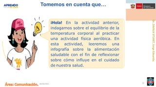 06/09/2021 33
Tomemos en cuenta que…
¡Hola! En la actividad anterior,
indagamos sobre el equilibrio de la
temperatura corporal al practicar
una actividad física aeróbica. En
esta actividad, leeremos una
infografía sobre la alimentación
saludable con el fin de reflexionar
sobre cómo influye en el cuidado
de nuestra salud.
 