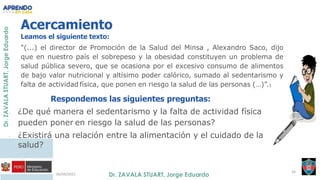 06/09/2021
34
Acercamiento
Leamos el siguiente texto:
"(...) el director de Promoción de la Salud del Minsa , Alexandro Saco, dijo
que en nuestro país el sobrepeso y la obesidad constituyen un problema de
salud pública severo, que se ocasiona por el excesivo consumo de alimentos
de bajo valor nutricional y altísimo poder calórico, sumado al sedentarismo y
falta de actividad física, que ponen en riesgo la salud de las personas (…)”.1
Respondemos las siguientes preguntas:
- ¿De qué manera el sedentarismo y la falta de actividad física
pueden poner en riesgo la salud de las personas?
- ¿Existirá una relación entre la alimentación y el cuidado de la
salud?
 