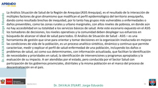 06/09/2021 49
La Análisis Situación de Salud de la Región de Arequipa (ASIS Arequipa), es el resultado de la interacción de
múltiples factores de gran dinamismo que modifican el perfil epidemiológico del territorio arequipeño,
dando como resultado brechas de inequidad, por lo tanto hay grupos más vulnerables a enfermedades o
daños prevenibles, como las zonas rurales y urbano marginales, con altos niveles de pobreza, en donde aún
no hay accesibilidad en su totalidad a los servicios básicos de salud. Ante este escenario expuesto en el ASIS
los tomadores de decisiones, los niveles operativos y la comunidad deben desplegar sus esfuerzos en
búsqueda de alcanzar el ideal de salud para todos. El Análisis de Situación de Salud - ASIS – es una
herramienta de gestión que sirve para orientar y tomar decisiones en la organización involucrada en mejorar
las condiciones de vida de la población, es un proceso analítico-sintético, dinámico y continuo que permite
caracterizar, medir y explicar el perfil de salud-enfermedad de una población, incluyendo los daños o
problemas de salud, así como sus determinantes, con información actualizada, que facilitan la identificación
de necesidades y prioridades en salud, la identificación de intervenciones y programas apropiados y la
evaluación de su impacto. A ser atendidas por el estado, pero conducida por el Sector Salud con
participación de los gobiernos provinciales, distritales y la misma población en el marco del proceso de
descentralización en el país.
 