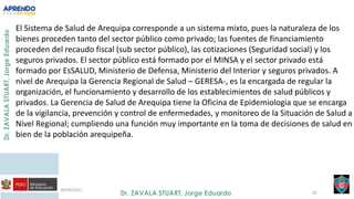 06/09/2021
50
El Sistema de Salud de Arequipa corresponde a un sistema mixto, pues la naturaleza de los
bienes proceden tanto del sector público como privado; las fuentes de financiamiento
proceden del recaudo fiscal (sub sector público), las cotizaciones (Seguridad social) y los
seguros privados. El sector público está formado por el MINSA y el sector privado está
formado por EsSALUD, Ministerio de Defensa, Ministerio del Interior y seguros privados. A
nivel de Arequipa la Gerencia Regional de Salud – GERESA-, es la encargada de regular la
organización, el funcionamiento y desarrollo de los establecimientos de salud públicos y
privados. La Gerencia de Salud de Arequipa tiene la Oficina de Epidemiologia que se encarga
de la vigilancia, prevención y control de enfermedades, y monitoreo de la Situación de Salud a
Nivel Regional; cumpliendo una función muy importante en la toma de decisiones de salud en
bien de la población arequipeña.
 