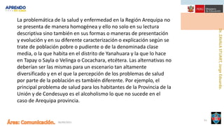 06/09/2021
51
La problemática de la salud y enfermedad en la Región Arequipa no
se presenta de manera homogénea y ello no solo en su lectura
descriptiva sino también en sus formas o maneras de presentación
y evolución y en su diferente caracterización o explicación según se
trate de población pobre o pudiente o de la denominada clase
media, o la que habita en el distrito de Yanahuara y la que lo hace
en Tapay o Sayla o Velinga o Cocachara, etcétera. Las alternativas no
deberían ser las mismas para un escenario tan altamente
diversificado y en el que la percepción de los problemas de salud
por parte de la población es también diferente. Por ejemplo, el
principal problema de salud para los habitantes de la Provincia de la
Unión y de Condesuyo es el alcoholismo lo que no sucede en el
caso de Arequipa provincia.
 