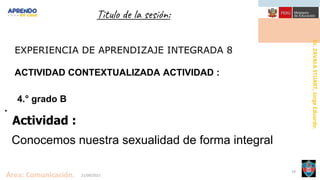 Dr.
ZAVALA
STUART,
Jorge
Eduardo.
Área: Comunicación. 21/09/2021
29
Titulo de la sesión:
EXPERIENCIA DE APRENDIZAJE INTEGRADA 8
ACTIVIDAD CONTEXTUALIZADA ACTIVIDAD :
4.° grado B
.
Actividad :
Conocemos nuestra sexualidad de forma integral
 