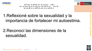 Dr.
ZAVALA
STUART,
Jorge
Eduardo.
Área: Comunicación. 21/09/2021 30
1.Reflexioné sobre la sexualidad y la
importancia de fortalecer mi autoestima.
2.Reconocí las dimensiones de la
sexualidad.
 