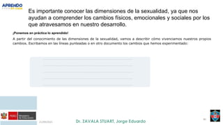 21/09/2021
40
Es importante conocer las dimensiones de la sexualidad, ya que nos
ayudan a comprender los cambios físicos, emocionales y sociales por los
que atravesamos en nuestro desarrollo.
¡Ponemos en práctica lo aprendido!
A partir del conocimiento de las dimensiones de la sexualidad, vamos a describir cómo vivenciamos nuestros propios
cambios. Escribamos en las líneas punteadas o en otro documento los cambios que hemos experimentado:
..........................................................................................................................................................
..........................................................................................................................................................
..........................................................................................................................................................
..........................................................................................................................................................
..........................................................................................................................................................
 