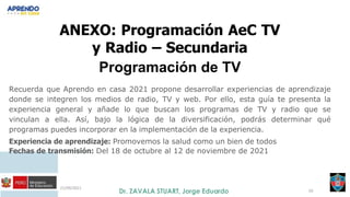 21/09/2021
50
ANEXO: Programación AeC TV
y Radio – Secundaria
Programación de TV
Recuerda que Aprendo en casa 2021 propone desarrollar experiencias de aprendizaje
donde se integren los medios de radio, TV y web. Por ello, esta guía te presenta la
experiencia general y añade lo que buscan los programas de TV y radio que se
vinculan a ella. Así, bajo la lógica de la diversificación, podrás determinar qué
programas puedes incorporar en la implementación de la experiencia.
Experiencia de aprendizaje: Promovemos la salud como un bien de todos
Fechas de transmisión: Del 18 de octubre al 12 de noviembre de 2021
 