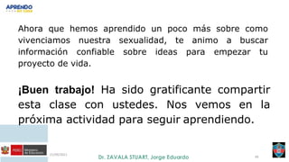 21/09/2021
49
Ahora que hemos aprendido un poco más sobre como
vivenciamos nuestra sexualidad, te animo a buscar
información confiable sobre ideas para empezar tu
proyecto de vida.
¡Buen trabajo! Ha sido gratificante compartir
esta clase con ustedes. Nos vemos en la
próxima actividad para seguir aprendiendo.
 