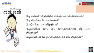 Dr. ZAVALA STUART, Jorge Eduardo.
Área: Comunicación. 21/09/2021 16
1.¿ Cómo se puede prevenir la anemia?
2.¿ Qué es la anemia?
3.¿Qué es un díptico?
4.¿Cuáles son los componentes de un
díptico?
5.¿Cuál es la finalidad de un díptico?
 