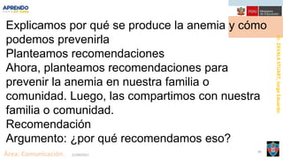 Dr.
ZAVALA
STUART,
Jorge
Eduardo.
Área: Comunicación. 21/09/2021
40
Explicamos por qué se produce la anemia y cómo
podemos prevenirla
Planteamos recomendaciones
Ahora, planteamos recomendaciones para
prevenir la anemia en nuestra familia o
comunidad. Luego, las compartimos con nuestra
familia o comunidad.
Recomendación
Argumento: ¿por qué recomendamos eso?
 