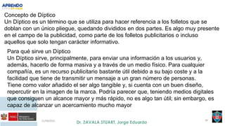 21/09/2021 44
Concepto de Díptico
Un Díptico es un término que se utiliza para hacer referencia a los folletos que se
doblan con un único pliegue, quedando divididos en dos partes. Es algo muy presente
en el campo de la publicidad, como parte de los folletos publicitarios o incluso
aquellos que solo tengan carácter informativo.
Para qué sirve un Díptico
Un Díptico sirve, principalmente, para enviar una información a los usuarios y,
además, hacerlo de forma masiva y a través de un medio físico. Para cualquier
compañía, es un recurso publicitario bastante útil debido a su bajo coste y a la
facilidad que tiene de transmitir un mensaje a un gran número de personas.
Tiene como valor añadido el ser algo tangible y, si cuenta con un buen diseño,
repercutir en la imagen de la marca. Podría parecer que, teniendo medios digitales
que consiguen un alcance mayor y más rápido, no es algo tan útil; sin embargo, es
capaz de alcanzar un acercamiento mucho mayor
 