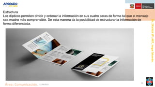 Dr.
ZAVALA
STUART,
Jorge
Eduardo.
Área: Comunicación. 21/09/2021
45
Estructura
Los dípticos permiten dividir y ordenar la información en sus cuatro caras de forma tal que el mensaje
sea mucho más comprensible. De esta manera da la posibilidad de estructurar la información de
forma diferenciada.
 