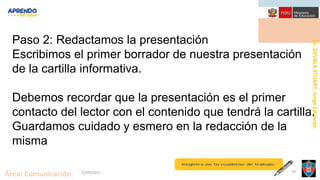 Área: Comunicación. 21/09/2021 39
Dr.
ZAVALA
STUART,
Jorge
Eduardo.
Paso 2: Redactamos la presentación
Escribimos el primer borrador de nuestra presentación
de la cartilla informativa.
Debemos recordar que la presentación es el primer
contacto del lector con el contenido que tendrá la cartilla.
Guardamos cuidado y esmero en la redacción de la
misma
 