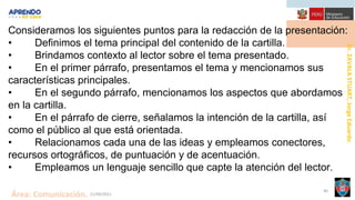 Dr.
ZAVALA
STUART,
Jorge
Eduardo.
Área: Comunicación. 21/09/2021
40
Consideramos los siguientes puntos para la redacción de la presentación:
• Definimos el tema principal del contenido de la cartilla.
• Brindamos contexto al lector sobre el tema presentado.
• En el primer párrafo, presentamos el tema y mencionamos sus
características principales.
• En el segundo párrafo, mencionamos los aspectos que abordamos
en la cartilla.
• En el párrafo de cierre, señalamos la intención de la cartilla, así
como el público al que está orientada.
• Relacionamos cada una de las ideas y empleamos conectores,
recursos ortográficos, de puntuación y de acentuación.
• Empleamos un lenguaje sencillo que capte la atención del lector.
 