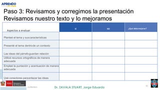 21/09/2021
43
Paso 3: Revisamos y corregimos la presentación
Revisamos nuestro texto y lo mejoramos
Aspectos a evaluar
SÍ NO ¿Qué debomejorar?
Planteé el tema y suscaracterísticas
Presenté el tema dentrode un contexto
Las ideas del párrafoguardan relación
Utilicé recursos ortográficos de manera
adecuada
Empleé la puntación y acentuación de manera
adecuada
Usé conectores paraenlazar las ideas
 