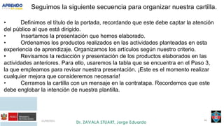 21/09/2021 46
Seguimos la siguiente secuencia para organizar nuestra cartilla.
• Definimos el título de la portada, recordando que este debe captar la atención
del público al que está dirigido.
• Insertamos la presentación que hemos elaborado.
• Ordenamos los productos realizados en las actividades planteadas en esta
experiencia de aprendizaje. Organizamos los artículos según nuestro criterio.
• Revisamos la redacción y presentación de los productos elaborados en las
actividades anteriores. Para ello, usaremos la tabla que se encuentra en el Paso 3,
la que empleamos para revisar nuestra presentación. ¡Este es el momento realizar
cualquier mejora que consideremos necesaria!
• Cerramos la cartilla con un mensaje en la contratapa. Recordemos que este
debe englobar la intención de nuestra plantilla.
 