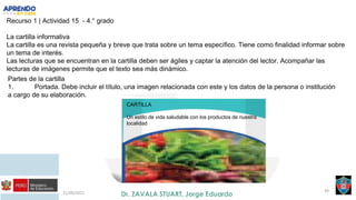 21/09/2021 49
Recurso 1 | Actividad 15 - 4.° grado
La cartilla informativa
La cartilla es una revista pequeña y breve que trata sobre un tema específico. Tiene como finalidad informar sobre
un tema de interés.
Las lecturas que se encuentran en la cartilla deben ser ágiles y captar la atención del lector. Acompañar las
lecturas de imágenes permite que el texto sea más dinámico.
Partes de la cartilla
1. Portada. Debe incluir el título, una imagen relacionada con este y los datos de la persona o institución
a cargo de su elaboración.
CARTILLA
Un estilo de vida saludable con los productos de nuestra
localidad
 