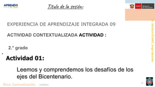 Dr.
ZAVALA
STUART,
Jorge
Eduardo.
Área: Comunicación. 21/09/2021
27
Titulo de la sesión:
EXPERIENCIA DE APRENDIZAJE INTEGRADA 09
ACTIVIDAD CONTEXTUALIZADA ACTIVIDAD :
2.° grado
.
Actividad 01:
Leemos y comprendemos los desafíos de los
ejes del Bicentenario.
 