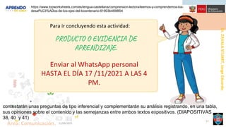 Dr.
ZAVALA
STUART,
Jorge
Eduardo.
Área: Comunicación. 21/09/2021
57
Para ir concluyendo esta actividad:
PRODUCTO O EVIDENCIA DE
APRENDIZAJE.
Enviar al WhatsApp personal
HASTA EL DÍA 17 /11/2021 A LAS 4
PM.
contestarán unas preguntas de tipo inferencial y complementarán su análisis registrando, en una tabla,
sus opiniones sobre el contenido y las semejanzas entre ambos textos expositivos. (DIAPOSITIVAS
38, 40 y 41)
https://www.topworksheets.com/es/lengua-castellana/comprension-lectora/leemos-y-comprendemos-los-
desaf%C3%ADos-de-los-ejes-del-bicentenario-61903b4698f04
 