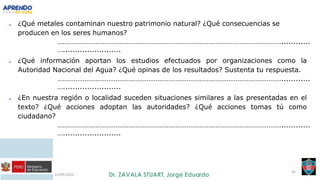 21/09/2021
45
a. ¿Qué metales contaminan nuestro patrimonio natural? ¿Qué consecuencias se
producen en los seres humanos?
……………………………………………………………………………………………………………............
…........................
a. ¿Qué información aportan los estudios efectuados por organizaciones como la
Autoridad Nacional del Agua? ¿Qué opinas de los resultados? Sustenta tu respuesta.
……………………………………………………………………………………………………………............
…........................
a. ¿En nuestra región o localidad suceden situaciones similares a las presentadas en el
texto? ¿Qué acciones adoptan las autoridades? ¿Qué acciones tomas tú como
ciudadano?
……………………………………………………………………………………………………………............
…........................
 