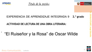 Dr.
ZAVALA
STUART,
Jorge
Eduardo.
Área: Comunicación. 21/09/2021
26
Titulo de la sesión:
.
EXPERIENCIA DE APRENDIZAJE INTEGRADA 9 2.° grado
ACTIVIDAD DE LECTURA DE UNA OBRA LITERARIA:
“El Ruiseñor y la Rosa” de Oscar Wilde
 