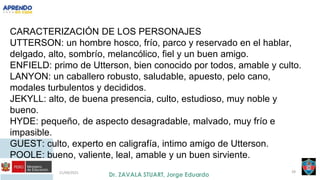 21/09/2021 39
CARACTERIZACIÓN DE LOS PERSONAJES
UTTERSON: un hombre hosco, frío, parco y reservado en el hablar,
delgado, alto, sombrío, melancólico, fiel y un buen amigo.
ENFIELD: primo de Utterson, bien conocido por todos, amable y culto.
LANYON: un caballero robusto, saludable, apuesto, pelo cano,
modales turbulentos y decididos.
JEKYLL: alto, de buena presencia, culto, estudioso, muy noble y
bueno.
HYDE: pequeño, de aspecto desagradable, malvado, muy frío e
impasible.
GUEST: culto, experto en caligrafía, intimo amigo de Utterson.
POOLE: bueno, valiente, leal, amable y un buen sirviente.
 