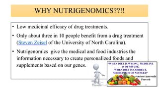 WHY NUTRIGENOMICS??!!
• Low medicinal efficacy of drug treatments.
• Only about three in 10 people benefit from a drug treatment
(Steven Zeisel of the University of North Carolina).
• Nutrigenomics give the medical and food industries the
information necessary to create personalized foods and
supplements based on our genes.
10
 