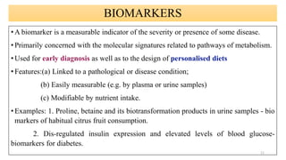 BIOMARKERS
• A biomarker is a measurable indicator of the severity or presence of some disease.
• Primarily concerned with the molecular signatures related to pathways of metabolism.
• Used for early diagnosis as well as to the design of personalised diets
• Features:(a) Linked to a pathological or disease condition;
(b) Easily measurable (e.g. by plasma or urine samples)
(c) Modifiable by nutrient intake.
• Examples: 1. Proline, betaine and its biotransformation products in urine samples - bio
markers of habitual citrus fruit consumption.
2. Dis-regulated insulin expression and elevated levels of blood glucose-
biomarkers for diabetes.
11
 