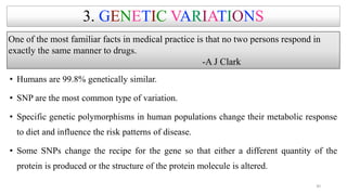 3. GENETIC VARIATIONS
• Humans are 99.8% genetically similar.
• SNP are the most common type of variation.
• Specific genetic polymorphisms in human populations change their metabolic response
to diet and influence the risk patterns of disease.
• Some SNPs change the recipe for the gene so that either a different quantity of the
protein is produced or the structure of the protein molecule is altered.
One of the most familiar facts in medical practice is that no two persons respond in
exactly the same manner to drugs.
-A J Clark
30
 