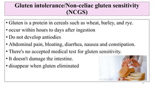 Gluten intolerance/Non-celiac gluten sensitivity
(NCGS)
• Gluten is a protein in cereals such as wheat, barley, and rye.
• occur within hours to days after ingestion
• Do not develop antiodies
• Abdominal pain, bloating, diarrhea, nausea and constipation.
• There's no accepted medical test for gluten sensitivity.
• It doesn't damage the intestine.
• disappear when gluten eliminated
36
 