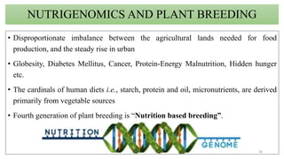 NUTRIGENOMICS AND PLANT BREEDING
• Disproportionate imbalance between the agricultural lands needed for food
production, and the steady rise in urban
• Globesity, Diabetes Mellitus, Cancer, Protein-Energy Malnutrition, Hidden hunger
etc.
• The cardinals of human diets i.e., starch, protein and oil, micronutrients, are derived
primarily from vegetable sources
• Fourth generation of plant breeding is “Nutrition based breeding”.
38
 