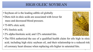 HIGH OLEIC SOYBEAN
• Soybean oil is the leading edible oil globally
• Diets rich in oleic acids are associated with lower fat
mass and decreased blood pressure.
• 75-80% oleic acid,
• 8% linoleic acid,
• 2% alpha-linolenic acid, and 12% saturated fats.
• The FDA authorized the use of a qualified health claim for oils high in oleic
acid, including high oleic soybean oil, and their relationship to a reduced risk
of coronary heart disease when replacing oils higher in saturated fats.
43
 