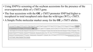 • Using SNPViz screening of the soybean accessions for the presence of the
over-expression allele of γ-ΤΜΤ3 gene.
• The four accessions with the OE γ-ΤΜΤ3 promoter SNP had higher α-
tocopherol to total tocopherol ratio than the wild-type (WT) γ-ΤΜΤ3.
• A Simple Probe molecular marker assay for the OE γ-ΤΜΤ3 alleles.
45
 