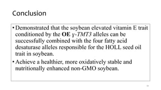 Conclusion
• Demonstrated that the soybean elevated vitamin E trait
conditioned by the OE ɣ-TMT3 alleles can be
successfully combined with the four fatty acid
desaturase alleles responsible for the HOLL seed oil
trait in soybean.
• Achieve a healthier, more oxidatively stable and
nutritionally enhanced non-GMO soybean.
49
 
