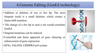 4.Genome Editing (GenEd technology)
•Addition or deletion of one or few bp. The most
frequent result is a small deletion, which creates a
frame-shift mutation.
• The change of a few bp at such a site would constitute
GenEd.
•Targeted mutations can be induced
•Controlled and faster approach of gene silencing or
enhancement of gene expression.
•ZFNs, TALENS, CRISPR/Cas9 system.
50
 