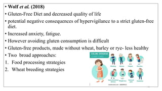 • Wolf et al. (2018)
• Gluten-Free Diet and decreased quality of life
• potential negative consequences of hypervigilance to a strict gluten-free
diet.
• Increased anxiety, fatigue.
• However avoiding gluten consumption is difficult
• Gluten-free products, made without wheat, barley or rye- less healthy
• Two broad approaches:
1. Food processing strategies
2. Wheat breeding strategies
51
 