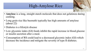 High-Amylose Rice
• Amylose is a long, straight starch molecule that does not gelatinize during
cooking.
• Long grain rice like basmathi typically has high amounts of amylose
(about 22)
• Diabetes is a lifestyle disease
• Low glycemic index (GI) foods inhibit the rapid increase in blood glucose
or insulin secretion after a meal.
• Consumption of RS could lead to a decreased glycemic index (GI) which
decrease the incidence and mitigate the severity of type II diabetes.
59
 