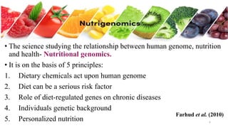 • The science studying the relationship between human genome, nutrition
and health- Nutritional genomics.
• It is on the basis of 5 principles:
1. Dietary chemicals act upon human genome
2. Diet can be a serious risk factor
3. Role of diet-regulated genes on chronic diseases
4. Individuals genetic background
5. Personalized nutrition 6
Farhud et al. (2010)
 