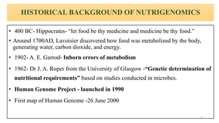HISTORICAL BACKGROUND OF NUTRIGENOMICS
• 400 BC- Hippocrates- “let food be thy medicine and medicine be thy food.”
• Around 1700AD, Lavoisier discovered how food was metabolized by the body,
generating water, carbon dioxide, and energy.
• 1902- A. E. Garrod- Inborn errors of metabolism
• 1962- Dr J. A. Roper from the University of Glasgow -“Genetic determination of
nutritional requirements” based on studies conducted in microbes.
• Human Genome Project - launched in 1990
• First map of Human Genome -26 June 2000
9
 