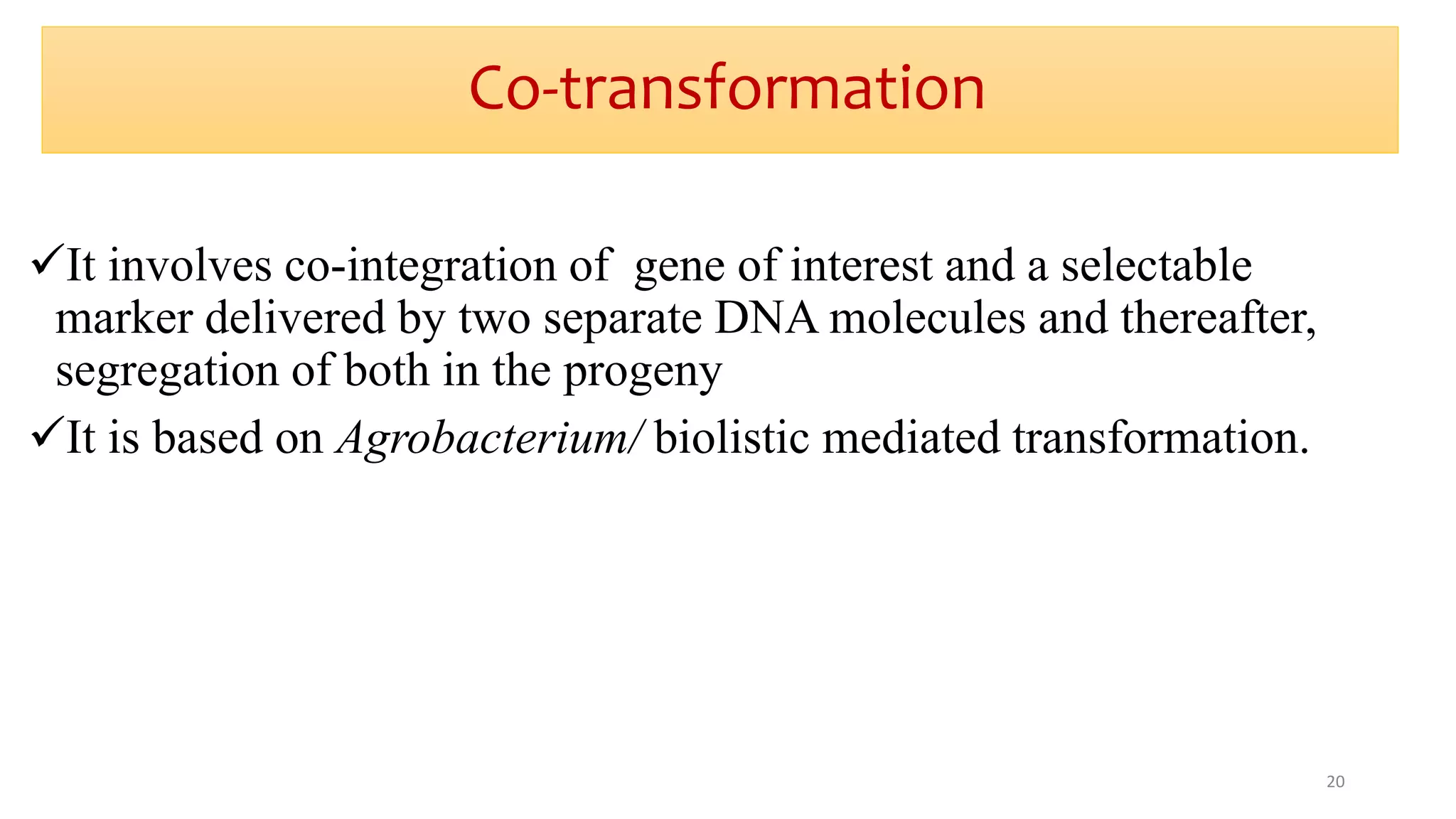 Co-transformation
It involves co-integration of gene of interest and a selectable
marker delivered by two separate DNA molecules and thereafter,
segregation of both in the progeny
It is based on Agrobacterium/ biolistic mediated transformation.
20
 