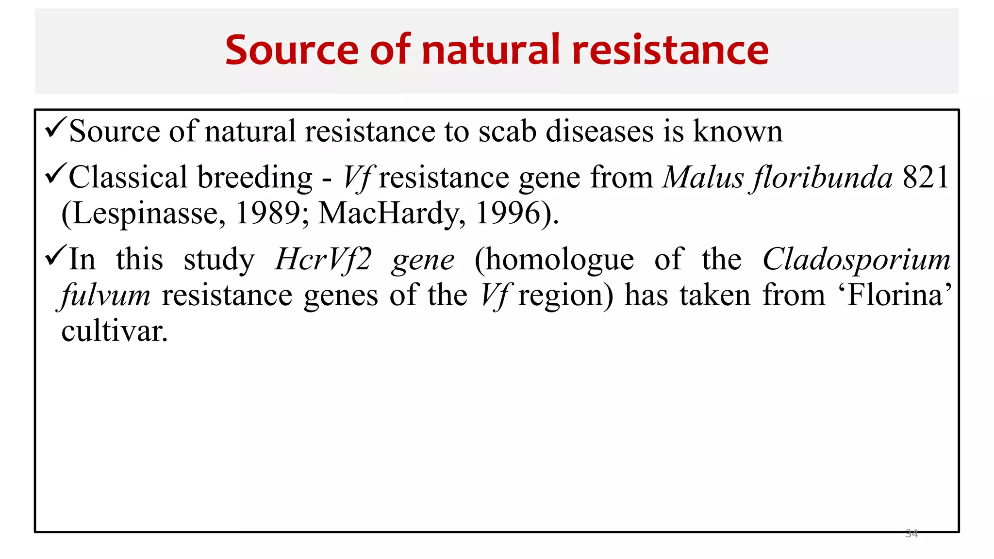 Source of natural resistance
Source of natural resistance to scab diseases is known
Classical breeding - Vf resistance gene from Malus floribunda 821
(Lespinasse, 1989; MacHardy, 1996).
In this study HcrVf2 gene (homologue of the Cladosporium
fulvum resistance genes of the Vf region) has taken from ‘Florina’
cultivar.
34
 