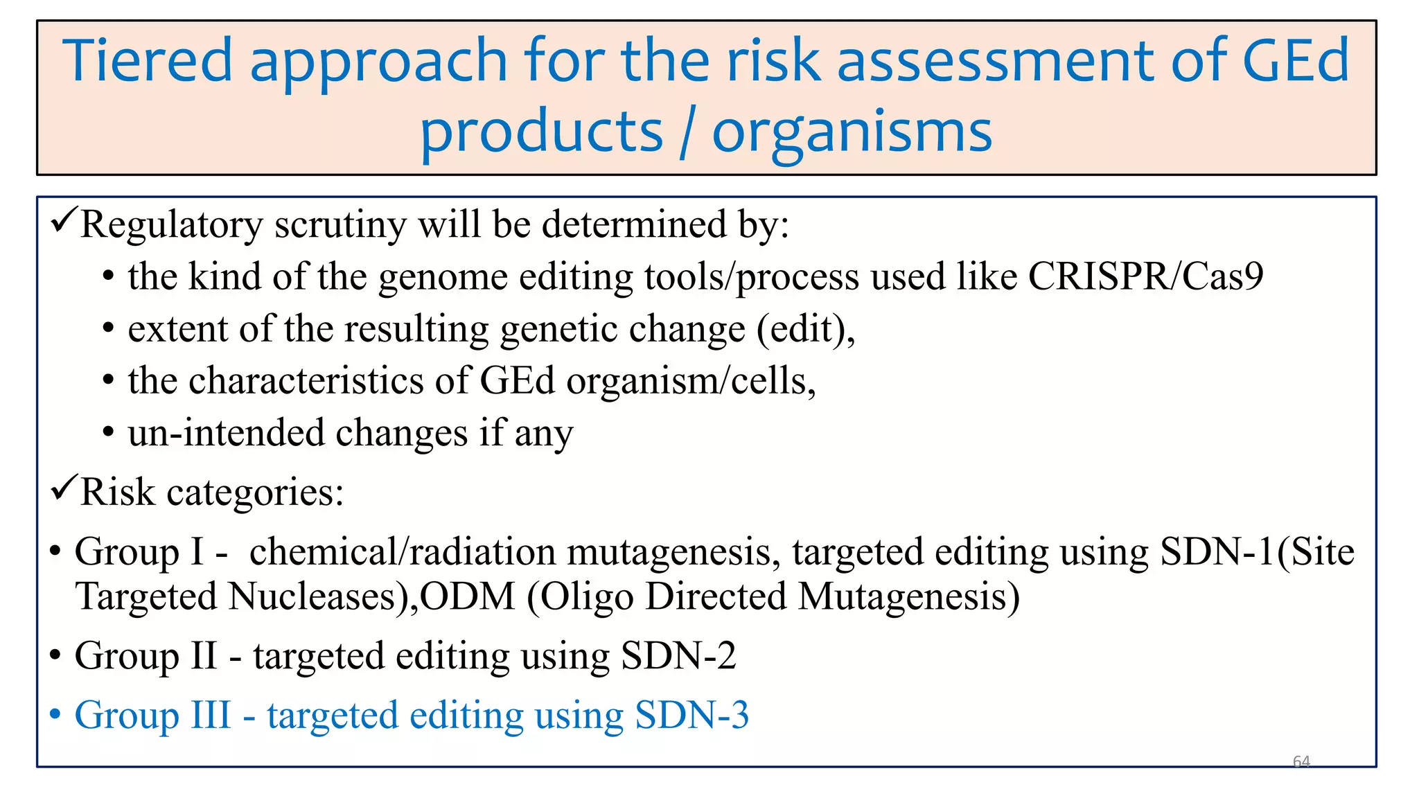 Tiered approach for the risk assessment of GEd
products / organisms
Regulatory scrutiny will be determined by:
• the kind of the genome editing tools/process used like CRISPR/Cas9
• extent of the resulting genetic change (edit),
• the characteristics of GEd organism/cells,
• un-intended changes if any
Risk categories:
• Group I - chemical/radiation mutagenesis, targeted editing using SDN-1(Site
Targeted Nucleases),ODM (Oligo Directed Mutagenesis)
• Group II - targeted editing using SDN-2
• Group III - targeted editing using SDN-3
64
 